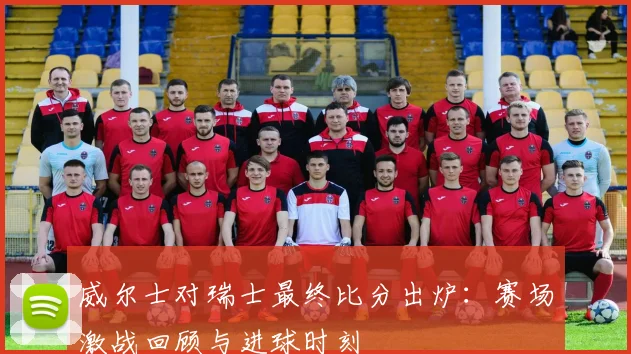 威尔士对瑞士最终比分出炉：赛场激战回顾与进球时刻