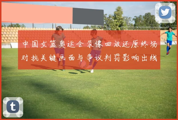 中国女篮奥运会录像回放还原终场对抗关键画面与争议判罚影响出线形势