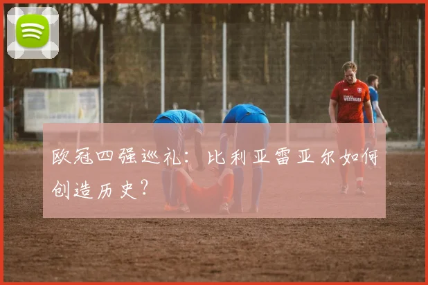 欧冠四强巡礼：比利亚雷亚尔如何创造历史？