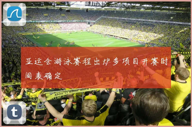 亚运会游泳赛程出炉多项目开赛时间表确定