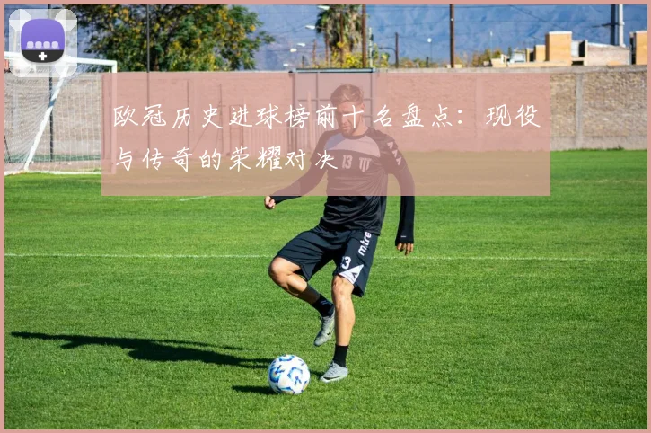 欧冠历史进球榜前十名盘点：现役与传奇的荣耀对决