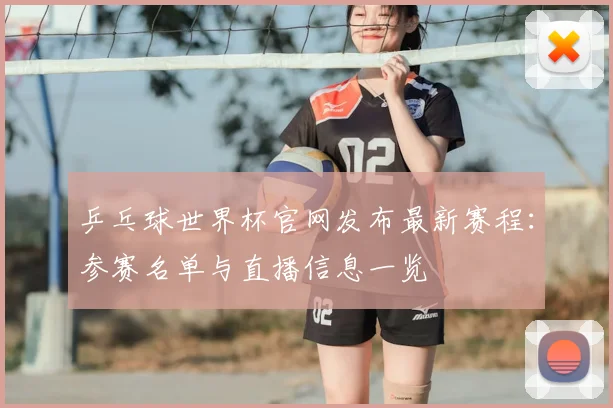 乒乓球世界杯官网发布最新赛程：参赛名单与直播信息一览