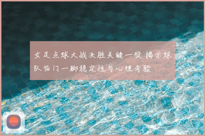 女足点球大战决胜关键一役 揭示球队临门一脚稳定性与心理考验