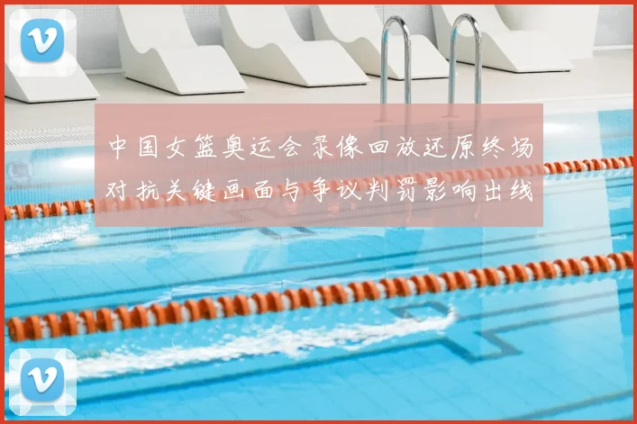 中国女篮奥运会录像回放还原终场对抗关键画面与争议判罚影响出线形势
