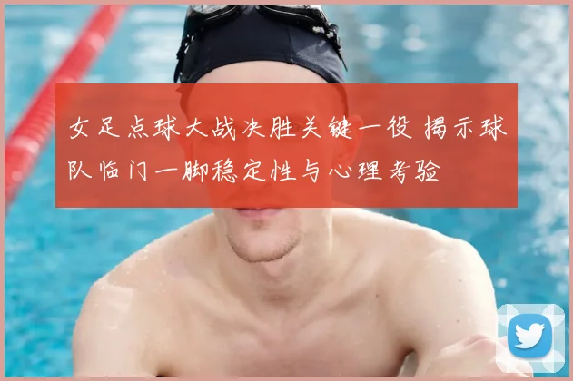 女足点球大战决胜关键一役 揭示球队临门一脚稳定性与心理考验